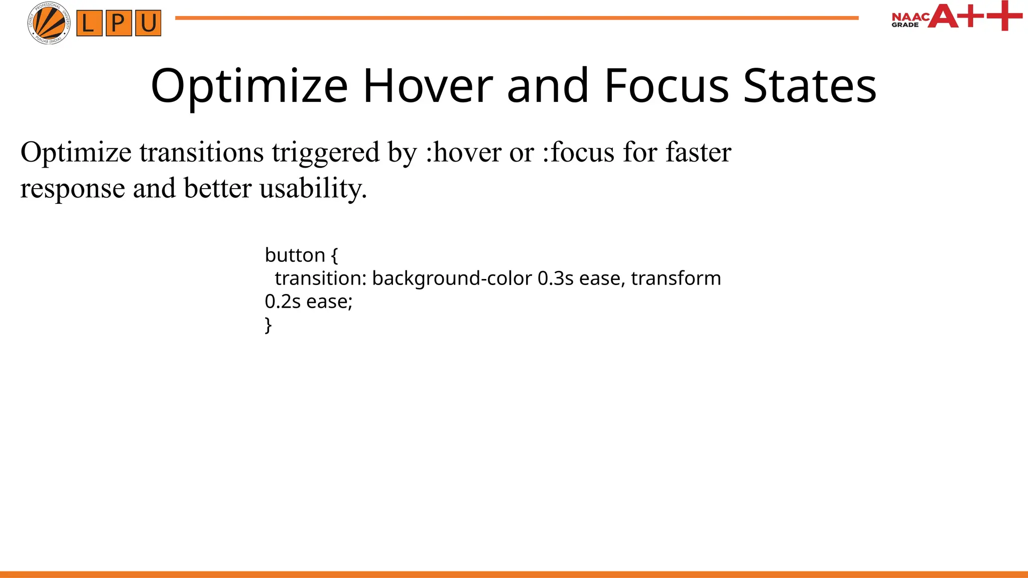 Optimize Hover and Focus States
Optimize transitions triggered by :hover or :focus for faster
response and better usability.
button {
transition: background-color 0.3s ease, transform
0.2s ease;
}
 