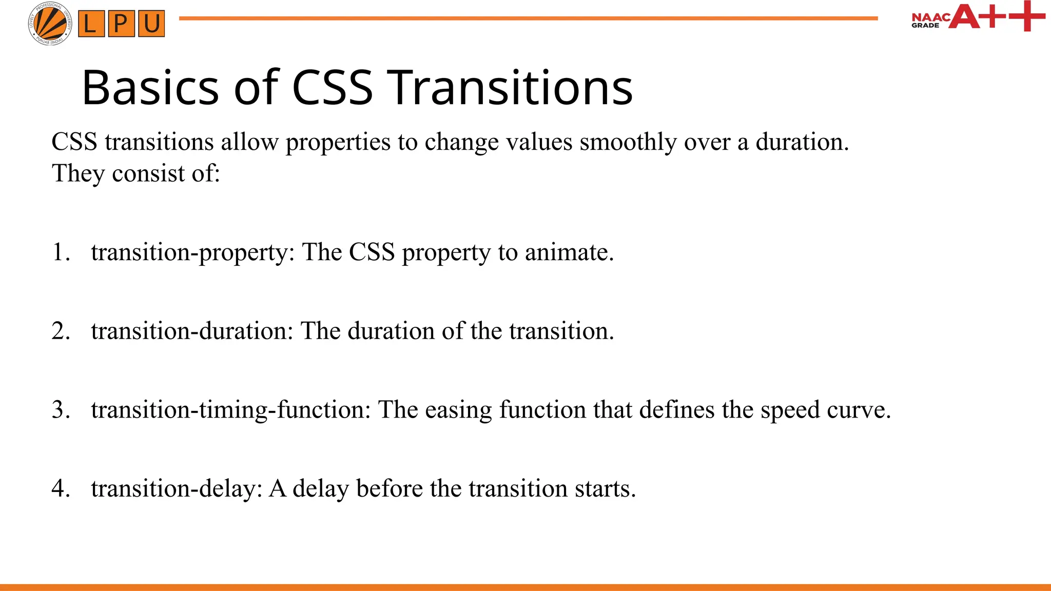 Basics of CSS Transitions
CSS transitions allow properties to change values smoothly over a duration.
They consist of:
1. transition-property: The CSS property to animate.
2. transition-duration: The duration of the transition.
3. transition-timing-function: The easing function that defines the speed curve.
4. transition-delay: A delay before the transition starts.
 