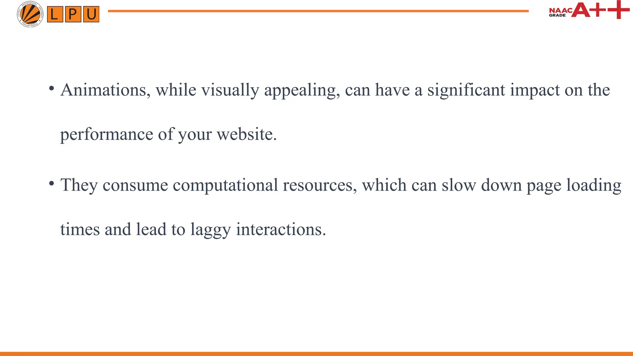 • Animations, while visually appealing, can have a significant impact on the
performance of your website.
• They consume computational resources, which can slow down page loading
times and lead to laggy interactions.
 