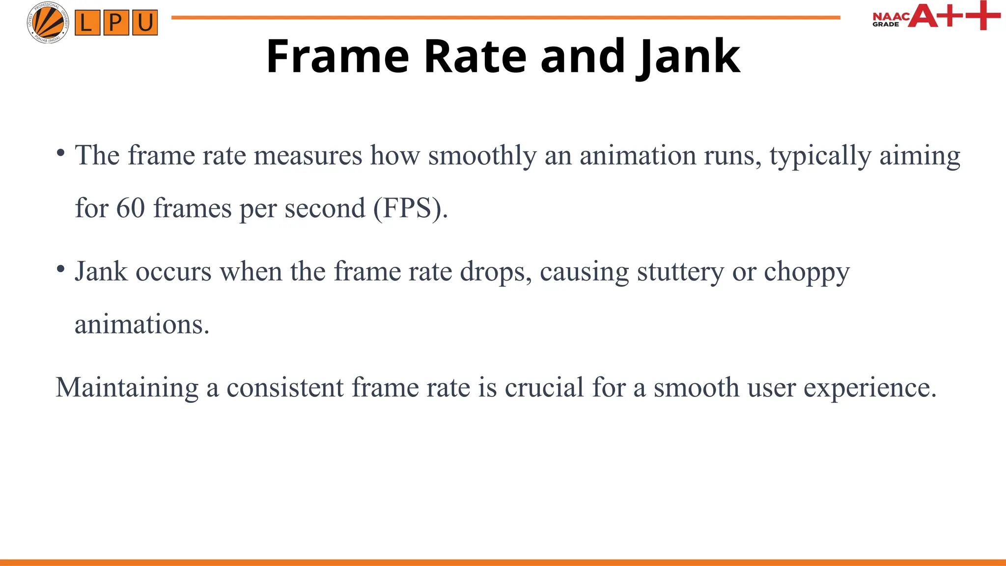 Frame Rate and Jank
• The frame rate measures how smoothly an animation runs, typically aiming
for 60 frames per second (FPS).
• Jank occurs when the frame rate drops, causing stuttery or choppy
animations.
Maintaining a consistent frame rate is crucial for a smooth user experience.
 
