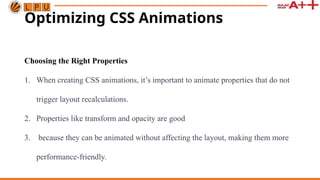 Optimizing CSS Animations
Choosing the Right Properties
1. When creating CSS animations, it’s important to animate properties that do not
trigger layout recalculations.
2. Properties like transform and opacity are good
3. because they can be animated without affecting the layout, making them more
performance-friendly.
 
