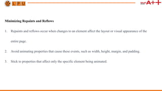 Minimizing Repaints and Reflows
1. Repaints and reflows occur when changes to an element affect the layout or visual appearance of the
entire page.
2. Avoid animating properties that cause these events, such as width, height, margin, and padding.
3. Stick to properties that affect only the specific element being animated.
 