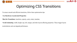 Optimizing CSS Transitions
To ensure smooth and efficient transitions, follow these optimization tips:
Use Hardware-Accelerated Properties
•Best for Transitions: transform, opacity, scale, rotate, translate.
•Avoid Animating: width, height, top, left, margin, and other layout-affecting properties. These trigger layout
recalculations and can degrade performance.
 