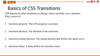 Basics of CSS Transitions
CSS transitions allow properties to change values smoothly over a duration.
They consist of:
1. transition-property: The CSS property to animate.
2. transition-duration: The duration of the transition.
3. transition-timing-function: The easing function that defines the speed curve.
4. transition-delay: A delay before the transition starts.
 