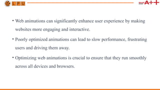 • Web animations can significantly enhance user experience by making
websites more engaging and interactive.
• Poorly optimized animations can lead to slow performance, frustrating
users and driving them away.
• Optimizing web animations is crucial to ensure that they run smoothly
across all devices and browsers.
 