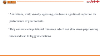 • Animations, while visually appealing, can have a significant impact on the
performance of your website.
• They consume computational resources, which can slow down page loading
times and lead to laggy interactions.
 