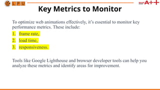 Key Metrics to Monitor
To optimize web animations effectively, it’s essential to monitor key
performance metrics. These include:
1. frame rate,
2. load time,
3. responsiveness.
Tools like Google Lighthouse and browser developer tools can help you
analyze these metrics and identify areas for improvement.
 