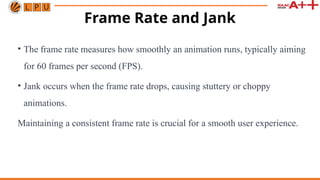Frame Rate and Jank
• The frame rate measures how smoothly an animation runs, typically aiming
for 60 frames per second (FPS).
• Jank occurs when the frame rate drops, causing stuttery or choppy
animations.
Maintaining a consistent frame rate is crucial for a smooth user experience.
 
