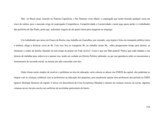 234
Mas no Brasil atual, inserido no Sistema Capitalista, o Ser Humano virou objeto: o empregado que acaba fazendo qualquer coisa em
troco do salário, pois o mercado exige do empregador Competência, Competitividade e Lucratividade e neste jogo quem perde é o trabalhador
das periferias de São Paulo, posto que enfrentam viagens de até quatro horas para chegarem ao emprego.
Um trabalhador que mora em Franco da Rocha, mas trabalha em Guarulhos, por exemplo, cujo trajeto é feito em transporte público (trem
e ônibus), chega a demorar cerca de 4h. Com isso fica no transporte 8h, no trabalho outras 8h, sobra pouquíssimo tempo para dormir, se
alimentar e cuidar da família. Quando ele terá tempo de pensar em Vida Activa? Como é que seu filho poderá? Parece que estão fadados a um
destino de trabalhar para sobreviver e apenas isso, tendo em verdade seu Direito Político subtraído, ou por sua ignorância sobre os mecanismos e
instrumentos de ascensão social, ou mesmo por não concordar com eles.
Outra forma muito simples de resolver o problema na área de educação, seria colocar os idosos nos EMEIS da capital, eles poderiam se
alegrar com as crianças, colaborar com as professoras na educação dos pequenos, pois atualmente apenas uma professora, por período no EMEI
Ignácio Henrique Romeiro da capital. E talvez em decorrência da Crise Econômica Mundial o número de crianças cresceu na escola, algumas
crianças novas vão pra escola com uniforme de escolinhas particulares do bairro.
 