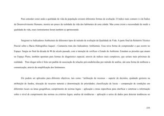 235
Para entender como anda a qualidade de vida da população existem diferentes formas de avaliação. O índice mais comum é o de Índice
de Desenvolvimento Humano, mostra um pouco da realidade da vida dos habitantes de uma cidade. Mas como existe a necessidade de medir a
qualidade de vida, esses instrumentos foram também se aprimorando.
Surgiram os Indicadores Ambientais de diferentes tipos de método de avaliação da Qualidade de Vida. A parte final do Relatório Técnico
Parcial sobre a Bacia Hidrográfica Juqueri - Cantareira trata dos Indicadores Ambientais. Essa nova forma de compreender o que ocorre no
Espaço. Surgiu no final da década de 80 do século passado, com a intenção de verificar o Estado do Ambiente. Estudam as pressões que atuam
no Espaço Pleno, também apontam para formas de diagnóstico espacial, através de índices mais complexos, que seriam mais próximas da
realidade. Para chegar neles é feito um padrão de associação de relações pré-estabelecidas por método de análise, são uma forma de melhorar a
comunicação, através da simplificação dos fenômenos.
Ele podem ser aplicados para diferente objetivos, tais como: “atribuição de recursos – suporte de decisões, ajudando gestores na
atribuição de fundos, alocação de recursos naturais e determinação de prioridades; classificação de locais – comparação de condições em
diferentes locais ou áreas geográficas; cumprimento de normas legais – aplicação a áreas especificas para clarificar e sintetizar a informação
sobre o nível de cumprimento das normas ou critérios legais; analise de tendências – aplicação a series de dados para detectar tendências no
 