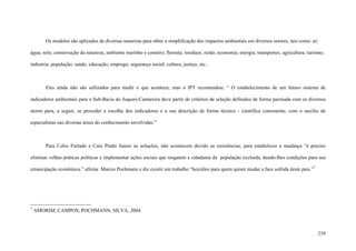 239
Os modelos são aplicados de diversas maneiras para obter a simplificação dos impactos ambientais em diversos setores, tais como: ar;
água; solo; conservação da natureza; ambiente marinho e costeiro; floresta; resíduos; ruído; economia; energia; transportes; agricultura; turismo;
industria; população; saúde; educação; emprego; segurança social; cultura; justiça; etc..
Eles ainda não são utilizados para medir o que acontece, mas o IPT recomendou: “ O estabelecimento de um futuro sistema de
indicadores ambientais para a Sub-Bacia do Juqueri-Cantareira deve partir de critérios de seleção definidos de forma pactuada com os diversos
atores para, a seguir, se proceder a escolha dos indicadores e a sua descrição de forma técnico - cientifica consistente, com o auxilio de
especialistas nas diversas áreas do conhecimento envolvidas.”
Para Celso Furtado e Caio Prado Junior as soluções, não acontecem devido as resistências, para estabelecer a mudança “é preciso
eliminar velhas práticas políticas e implementar ações sociais que resgatem a cidadania da população excluída, dando-lhes condições para sua
emancipação econômica.” afirma Marcio Pochmann e diz existir um trabalho “hercúleo para quem quiser mudar a face sofrida deste pais.”7
7
AMORIM; CAMPOS; POCHMANN; SILVA, 2004.
 