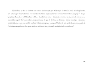240
Grande esforço que deve ser combatido com os meios de comunicação, pois eles divulgam novidades que muitos não estão preparados
para conhecer, pois são estão formados para tomar decisões. Dentro da cidade o individuo começa a ter necessidades pelo grupo ou situação
geográfica, relacionadas a mobilidade, lazer, trabalho e educação, tantas coisas a fazer, acelera-se o ritmo de vida, diante do estresse, novas
necessidades surgem! Mas Susan Andrews, monja americana, diz que ele faz bem, que fortalece o sistema imunológico e aumenta a
produtividade, mas a quem esse sacrifício beneficia? Trabalhar tanto por que e para quem? Melhor não seria que dividíssemos nossa parcela da
Petrobrás para que pudéssemos fazer apenas aquilo que quiséssemos fazer, e não aquilo que alguém impôs estruturalmente?
 