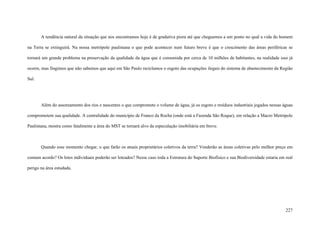 227
A tendência natural da situação que nos encontramos hoje é de gradativa piora até que cheguemos a um ponto no qual a vida do homem
na Terra se extinguirá. Na nossa metrópole paulistana o que pode acontecer num futuro breve é que o crescimento das áreas periféricas se
tornará um grande problema na preservação da qualidade da água que é consumida por cerca de 10 milhões de habitantes, na realidade isso já
ocorre, mas fingimos que não sabemos que aqui em São Paulo reciclamos o esgoto das ocupações ilegais do sistema de abastecimento da Região
Sul.
Além do assoreamento dos rios e nascentes o que compromete o volume de água, já os esgoto e resíduos industriais jogados nessas águas
comprometem sua qualidade. A centralidade do município de Franco da Rocha (onde está a Fazenda São Roque), em relação a Macro Metrópole
Paulistana, mostra como fatalmente a área do MST se tornará alvo da especulação imobiliária em breve.
Quando esse momento chegar, o que farão os atuais proprietários coletivos da terra? Venderão as áreas coletivas pelo melhor preço em
comum acordo? Os lotes individuais poderão ser loteados? Nesse caso toda a Estrutura do Suporte Biofísico e sua Biodiversidade estaria em real
perigo na área estudada.
 