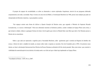 228
O projeto de espaços de sociabilidade, se refere as dimensões a serem exploradas Arquitetura, através de um programa elaborado
conjuntamente com toda a sociedade. Hoje vivemos em uma torre de Babel, a Constituição Brasileiro de 1988, possui uma redação que pode ser
interpretada de diferentes maneiras, o que prejudica a justiça.
Tais espaços seriam uma forma de efetivar a Quarta Geração de Direitos estes, que segundo o Ministro do Supremo Ricardo
Lewandovsky, é o acesso a Informação1
. Pela nova dimensão inserida no fenômeno jurídico, ocultar verdades do Espaço Pleno seria crime, o
que tornam os dados, índices e quaisquer formas de tornar visível aquilo que existe no Mundo Real, num Bem que todo o Ser Humano possui a
Direito de ter consciência.
Saber o que cada um representa e significa para a Sociedade Brasileira, saber igualmente qual o sentido da filigrana de detalhes das
coisas, é direto de todo o cidadão do mundo, ao menos saber onde a resposta se encontra. Em nível mundial, pois a ONU, foi pioneira nesse
intento, ao fazer a declaração Internacional dos Direitos da Pessoa Humana na década de 60 do século passado. Mas como temos que construir a
viabilidade da materialização de tais direitos, há ainda muito a ser feito até que o Ideal seja implantado no Espaço Pleno.
1
Faculdade de Direito - USP. (N.A.), 2007.
 