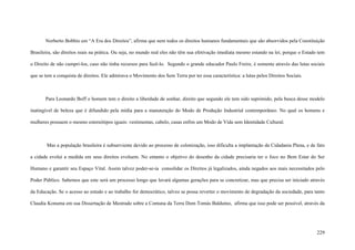 229
Norberto Bobbio em “A Era dos Direitos”, afirma que nem todos os direitos humanos fundamentais que são absorvidos pela Constituição
Brasileira, são direitos reais na prática. Ou seja, no mundo real eles não têm sua efetivação imediata mesmo estando na lei, porque o Estado tem
o Direito de não cumpri-los, caso não tinha recursos para fazê-lo. Segundo o grande educador Paulo Freire, é somente através das lutas sociais
que se tem a conquista de direitos. Ele admirava o Movimento dos Sem Terra por ter essa característica: a lutas pelos Direitos Sociais.
Para Leonardo Boff o homem tem o direito a liberdade de sonhar, direito que segundo ele tem sido suprimido, pela busca desse modelo
inatingível de beleza que é difundido pela mídia para a manutenção do Modo de Produção Industrial contemporâneo. No qual os homens e
mulheres possuem o mesmo estereótipos iguais: vestimentas, cabelo, casas enfim um Modo de Vida sem Identidade Cultural.
Mas a população brasileira é subserviente devido ao processo de colonização, isso dificulta a implantação da Cidadania Plena, e de fato
a cidade evolui a medida em seus direitos evoluem. No entanto o objetivo do desenho da cidade precisaria ter o foco no Bem Estar do Ser
Humano e garantir seu Espaço Vital. Assim talvez poder-se-ia consolidar os Direitos já legalizados, ainda negados aos mais necessitados pelo
Poder Público. Sabemos que este será um processo longo que lavará algumas gerações para se concretizar, mas que precisa ser iniciado através
da Educação. Se o acesso ao estudo e ao trabalho for democrático, talvez se possa reverter o movimento de degradação da sociedade, para tanto
Claudia Konuma em sua Dissertação de Mestrado sobre a Comuna da Terra Dom Tomás Balduíno, afirma que isso pode ser possível, através da
 