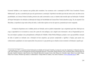 230
Economia Solidária e com empresas auto geridas pelos moradores. Isso aconteceu com a contratação da ONG Usina Consultoria Técnica
Habitacional2
, que deu a consultoria para que auto gerenciassem a construção. Experiência inovadora que não deu muito certo, mas abriu novas
possibilidades, na Comuna Urbana de Jandira, primeiro eles estão construindo as casas, só saberão onde morarão após sua finalização. O método
de Projeto Participativo foi utilizado na elaboração do Espaço de Sociabilidade da Comuna Dom Tomás (desenho na pág. 36), do arquiteto Caio
Boucinhas, a experiência exige muito esforço de todos, e estão todos sujeitos ao risco do equivoco, justamente por serem vanguarda.
A relação da Arquitetura com o cidadão, precisa ser formada, assim se poderá compreender o que a arquitetura quer dizer. Ideal que nos
exige a capacidade de ver novamente as coisas sob o ponto de vista analógico, usar o digital como instrumento e não ser fragmentado por ele.
Isso com relação a qualquer coisa, principalmente as Relações de Trabalho e Poder Político/Religioso, projetar o novo que possibilita a inserção
de todos só poderá ser realizado com a formação de bons arquitetos, que possam compreender e significar o Espaço, para passar esse
conhecimento a população e ter uma resposta dela. Esse processo é o que permite que as relações sociais existentes se fortaleçam e aquelas que
2
Contratada pelo MST e responsável pela finalização do trabalho de Iniciação Cientifica, da aluna do curso de Arquitetura e Urbanismo da Fau-
USP, Julia Zaragoza, que foi orientada pelo professor Reginaldo Ronconi. (Associados: Beatriz Bezerra Tone; Fernando Minto; Heloisa Diniz de
Rezende; Isadora Guerreiro; Jade Percassi; José Eduardo Baravelli; Luciana Ceron; João Marcos de Almeida Lopes; Mario Luis Attab Braga;
Pedro Fiori Arantes; William Eiji Itokazu. Colaboradores: Tiaraju Pablo D’Andrea; Taís Jamra Tsukumo.) www.usinactah.org.br, 2009.
 