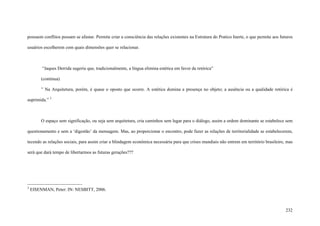 232
possuem conflitos possam se afastar. Permite criar a consciência das relações existentes na Estrutura do Pratico Inerte, o que permite aos futuros
usuários escolherem com quais dimensões quer se relacionar.
“Jaques Derrida sugeriu que, tradicionalmente, a língua elimina estética em favor da retórica”
(continua)
” Na Arquitetura, porém, é quase o oposto que ocorre. A estética domina a presença no objeto; a ausência ou a qualidade retórica é
suprimida.” 3
O espaço sem significação, ou seja sem arquitetura, cria caminhos sem lugar para o diálogo, assim a ordem dominante se estabelece sem
questionamento e sem a ‘digestão’ da mensagem. Mas, ao proporcionar o encontro, pode fazer as relações de territorialidade se estabelecerem,
tecendo as relações sociais, para assim criar a blindagem econômica necessária para que crises mundiais não entrem em território brasileiro, mas
será que dará tempo de libertarmos as futuras gerações???
3
EISENMAN, Peter: IN: NESBITT, 2006.
 