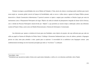 233
Portanto investigar as possibilidades dos novos Modos de Produção e Vida, através da ciência e tecnologia pode contribuir para inserir
nossa nação na economia global, através de Espaços de Sociabilidade, onde os novos e velhos atores e agentes do Espaço Público possam
desenvolver a Razão Comunicativa habermasiana. É possível construir os inputs e outputs para consolidar os Direitos Legais por meio de
instrumentos como o Planejamento Participativo do lugar. Objetivo da união do método de planejamento integrado do doutor Sylvio Sawaya,
com o método de Processo Participativo desenvolvido por Halprin4
, o que permitiria ao mesmo tempo a elaboração coletiva das diferentes
escalas do Projeto Urbano, assim como um Modelo Relacional para o Sistema de Informação e Comunicação.
Isso determina que: apenas a existência de locais para esta finalidade, como objetivo de projeto, não seja suficiente para que cada um
saiba seu papel no Sistema de Relações do Prático Inerte. O diálogo é ferramenta fundamental para a troca de saberes, portanto a linguagem
precisa ser clara, tanto para entender o outro, quanto para se expressar. A necessidade de se estabelecer uma linguagem comum para
estabelecimento do dialogo em nível nacional, pressupõe que todos os ‘brasilianos’5
a conheçam.
4
HALPRIN, 1969.
5
Entendemos que seja preciso mudar a forma com a qual somos chamados, o sufixo eiro, ser relaciona a profissão e não a Nação.
 