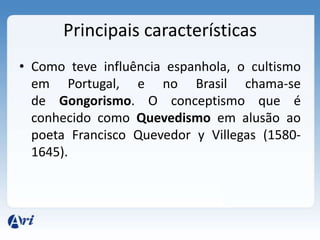 Principais características
• Como teve influência espanhola, o cultismo
  em Portugal, e no Brasil chama-se
  de Gongorismo. O conceptismo que é
  conhecido como Quevedismo em alusão ao
  poeta Francisco Quevedor y Villegas (1580-
  1645).
 