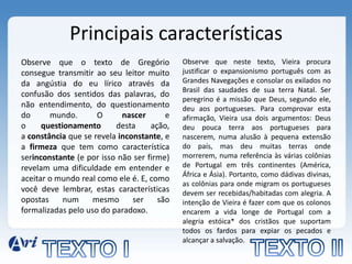 Principais características
Observe que o texto de Gregório             Observe que neste texto, Vieira procura
consegue transmitir ao seu leitor muito     justificar o expansionismo português com as
da angústia do eu lírico através da         Grandes Navegações e consolar os exilados no
                                            Brasil das saudades de sua terra Natal. Ser
confusão dos sentidos das palavras, do
                                            peregrino é a missão que Deus, segundo ele,
não entendimento, do questionamento         deu aos portugueses. Para comprovar esta
do      mundo.       O      nascer      e   afirmação, Vieira usa dois argumentos: Deus
o     questionamento      desta     ação,   deu pouca terra aos portugueses para
a constância que se revela inconstante, e   nascerem, numa alusão à pequena extensão
a firmeza que tem como característica       do país, mas deu muitas terras onde
serinconstante (e por isso não ser firme)   morrerem, numa referência às várias colônias
revelam uma dificuldade em entender e       de Portugal em três continentes (América,
                                            África e Ásia). Portanto, como dádivas divinas,
aceitar o mundo real como ele é. E, como
                                            as colônias para onde migram os portugueses
você deve lembrar, estas características    devem ser recebidas/habitadas com alegria. A
opostas     num     mesmo      ser    são   intenção de Vieira é fazer com que os colonos
formalizadas pelo uso do paradoxo.          encarem a vida longe de Portugal com a
                                            alegria estóica* dos cristãos que suportam
                                            todos os fardos para expiar os pecados e
                                            alcançar a salvação.
 