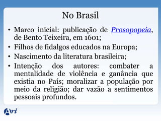 No Brasil
• Marco inicial: publicação de Prosopopeia,
  de Bento Teixeira, em 1601;
• Filhos de fidalgos educados na Europa;
• Nascimento da literatura brasileira;
• Intenção dos autores: combater a
  mentalidade de violência e ganância que
  existia no País; moralizar a população por
  meio da religião; dar vazão a sentimentos
  pessoais profundos.
 