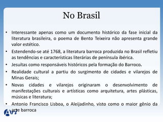 No Brasil
• Interessante apenas como um documento histórico da fase inicial da
  literatura brasileira, o poema de Bento Teixeira não apresenta grande
  valor estético.
• Estendendo-se até 1768, a literatura barroca produzida no Brasil refletiu
  as tendências e características literárias de península ibérica.
• Jesuítas como responsáveis históricos pela formação do Barroco.
• Realidade cultural a partiu do surgimento de cidades e vilarejos de
  Minas Gerais;
• Novas cidades e vilarejos originaram o desenvolvimento de
  manifestações culturais e artísticas como arquitetura, artes plásticas,
  músicas e literatura;
• Antonio Francisco Lisboa, o Aleijadinho, visto como o maior gênio da
  arte barroca
 