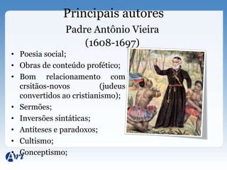 Principais autores
               Padre Antônio Vieira
                   (1608-1697)
• Poesia social;
• Obras de conteúdo profético;
• Bom relacionamento com
  crsitãos-novos         (judeus
  convertidos ao cristianismo);
• Sermões;
• Inversões sintáticas;
• Antíteses e paradoxos;
• Cultismo;
• Conceptismo;
 