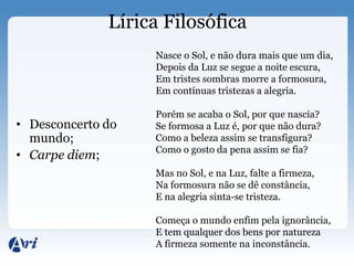 Lírica Filosófica
                   Nasce o Sol, e não dura mais que um dia,
                   Depois da Luz se segue a noite escura,
                   Em tristes sombras morre a formosura,
                   Em contínuas tristezas a alegria.

                   Porém se acaba o Sol, por que nascia?
• Desconcerto do   Se formosa a Luz é, por que não dura?
  mundo;           Como a beleza assim se transfigura?
                   Como o gosto da pena assim se fia?
• Carpe diem;
                   Mas no Sol, e na Luz, falte a firmeza,
                   Na formosura não se dê constância,
                   E na alegria sinta-se tristeza.

                   Começa o mundo enfim pela ignorância,
                   E tem qualquer dos bens por natureza
                   A firmeza somente na inconstância.
 