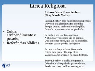 Lírica Religiosa
                          A Jesus Cristo Nosso Senhor
                          (Gregório de Matos)

                          Pequei, Senhor; mas não porque hei pecado,
                          Da vossa alta clemência me despido;
                          Porque quanto mais tenho delinqüido,
                          Os tenho a perdoar mais empenhado.
• Culpa,
  arrependimento e        Se basta a vos irar tanto pecado,
  pecado;                 A abrandar-vos sobeja um só gemido;
                          Que a mesma culpa, que vos há ofendido,
• Referências bíblicas.   Vos tem para o perdão lisonjeado.

                          Se uma ovelha perdida e já cobrada
                          Glória tal e prazer tão repentino
                          Vos deu, como afirmais na sacra história,

                          Eu sou, Senhor, a ovelha desgarrada,
                          Cobrai-a; e não queirais, pastor divino,
                          Perder na vossa ovelha a vossa glória.
 