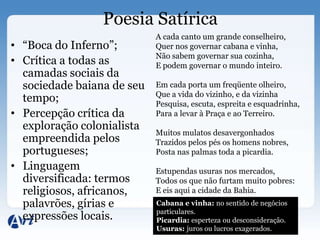 Poesia Satírica
                            A cada canto um grande conselheiro,
• “Boca do Inferno”;        Quer nos governar cabana e vinha,
                            Não sabem governar sua cozinha,
• Crítica a todas as        E podem governar o mundo inteiro.
  camadas sociais da
  sociedade baiana de seu   Em cada porta um freqüente olheiro,
                            Que a vida do vizinho, e da vizinha
  tempo;                    Pesquisa, escuta, espreita e esquadrinha,
• Percepção crítica da      Para a levar à Praça e ao Terreiro.
  exploração colonialista
                            Muitos mulatos desavergonhados
  empreendida pelos         Trazidos pelos pés os homens nobres,
  portugueses;              Posta nas palmas toda a picardia.
• Linguagem                 Estupendas usuras nos mercados,
  diversificada: termos     Todos os que não furtam muito pobres:
  religiosos, africanos,    E eis aqui a cidade da Bahia.
  palavrões, gírias e       Cabana e vinha: no sentido de negócios
                            particulares.
  expressões locais.        Picardia: esperteza ou desconsideração.
                            Usuras: juros ou lucros exagerados.
 
