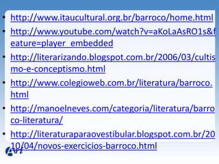 • http://www.itaucultural.org.br/barroco/home.html
• http://www.youtube.com/watch?v=aKoLaAsRO1s&f
  eature=player_embedded
• http://literarizando.blogspot.com.br/2006/03/cultis
  mo-e-conceptismo.html
• http://www.colegioweb.com.br/literatura/barroco.
  html
• http://manoelneves.com/categoria/literatura/barro
  co-literatura/
• http://literaturaparaovestibular.blogspot.com.br/20
  10/04/novos-exercicios-barroco.html
 