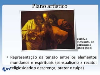 Plano artístico




                                    Tomé, o
                                    incrédulo, de
                                    Caravaggio
                                    (1602-1603)


• Representação da tensão entre os elementos
  mundanos e espirituais (sensualismo x recato;
  religiosidade x descrença; prazer x culpa)
 