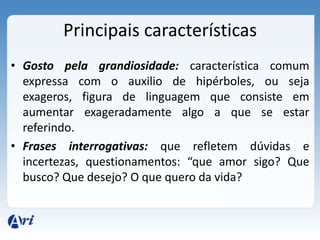 Principais características
• Gosto pela grandiosidade: característica comum
  expressa com o auxilio de hipérboles, ou seja
  exageros, figura de linguagem que consiste em
  aumentar exageradamente algo a que se estar
  referindo.
• Frases interrogativas: que refletem dúvidas e
  incertezas, questionamentos: “que amor sigo? Que
  busco? Que desejo? O que quero da vida?
 
