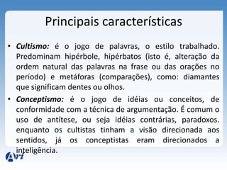 Principais características
• Cultismo: é o jogo de palavras, o estilo trabalhado.
  Predominam hipérbole, hipérbatos (isto é, alteração da
  ordem natural das palavras na frase ou das orações no
  período) e metáforas (comparações), como: diamantes
  que significam dentes ou olhos.
• Conceptismo: é o jogo de idéias ou conceitos, de
  conformidade com a técnica de argumentação. É comum o
  uso de antítese, ou seja idéias contrárias, paradoxos.
  enquanto os cultistas tinham a visão direcionada aos
  sentidos, já os conceptistas eram direcionados a
  inteligência.
 