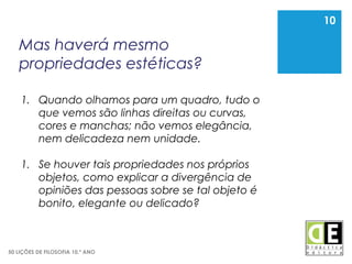 10
50 LIÇÕES DE FILOSOFIA 10.º ANO
Mas haverá mesmo
propriedades estéticas?
10
1. Quando olhamos para um quadro, tudo o
que vemos são linhas direitas ou curvas,
cores e manchas; não vemos elegância,
nem delicadeza nem unidade.
1. Se houver tais propriedades nos próprios
objetos, como explicar a divergência de
opiniões das pessoas sobre se tal objeto é
bonito, elegante ou delicado?
 