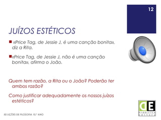 12
50 LIÇÕES DE FILOSOFIA 10.º ANO
JUÍZOS ESTÉTICOS
 «Price Tag, de Jessie J, é uma canção bonita»,
diz a Rita.
«Price Tag, de Jessie J, não é uma canção
bonita», afirma o João.
Quem tem razão, a Rita ou o João? Poderão ter
ambos razão?
Como justificar adequadamente os nossos juízos
estéticos?
12
 