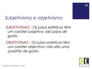 13
50 LIÇÕES DE FILOSOFIA 10.º ANO
Subjetivismo e objetivismo
SUBJETIVISMO - Os juízos estéticos têm
um caráter subjetivo: são juízos de
gosto.
OBJETIVISMO - Os juízos estéticos têm
um caráter objectivo: não são uma
questão de gosto.
13
 