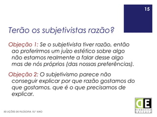 15
50 LIÇÕES DE FILOSOFIA 10.º ANO
Terão os subjetivistas razão?
Objeção 1: Se o subjetivista tiver razão, então
ao proferirmos um juízo estético sobre algo
não estamos realmente a falar desse algo
mas de nós próprios (das nossas preferências).
Objeção 2: O subjetivismo parece não
conseguir explicar por que razão gostamos do
que gostamos, que é o que precisamos de
explicar.
15
 