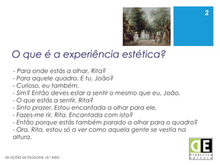 2
50 LIÇÕES DE FILOSOFIA 10.º ANO
O que é a experiência estética?
- Para onde estás a olhar, Rita?
- Para aquele quadro. E tu, João?
- Curioso, eu também.
- Sim? Então deves estar a sentir o mesmo que eu, João.
- O que estás a sentir, Rita?
- Sinto prazer. Estou encantada a olhar para ele.
- Fazes-me rir, Rita. Encantada com isto?
- Então porque estás também parado a olhar para o quadro?
- Ora, Rita, estou só a ver como aquela gente se vestia na
altura.
2
 