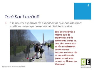 4
50 LIÇÕES DE FILOSOFIA 10.º ANO
Terá Kant razão?
1. E se houver exemplos de experiências que consideramos
estéticas, mas cujo prazer não é desinteressado?
4
Será que teríamos o
mesmo tipo de
experiência ou de
sentimento diante de
uma obra como esta
se não soubéssemos
que os nomes
inscritos no muro são
os dos milhares de
jovens americanos
mortos na Guerra do
Vietname?
 