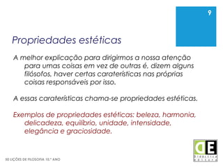 9
50 LIÇÕES DE FILOSOFIA 10.º ANO
Propriedades estéticas
9
A melhor explicação para dirigirmos a nossa atenção
para umas coisas em vez de outras é, dizem alguns
filósofos, haver certas caraterísticas nas próprias
coisas responsáveis por isso.
A essas caraterísticas chama-se propriedades estéticas.
Exemplos de propriedades estéticas: beleza, harmonia,
delicadeza, equilíbrio, unidade, intensidade,
elegância e graciosidade.
 