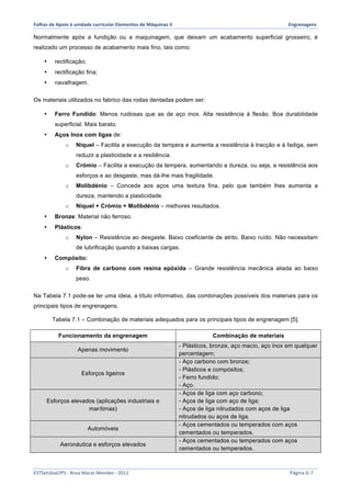 Folhas 
de 
Apoio 
à 
unidade 
curricular 
Elementos 
de 
Máquinas 
II 
Engrenagens 
Normalmente após a fundição ou a maquinagem, que deixam um acabamento superficial grosseiro, é 
realizado um processo de acabamento mais fino, tais como: 
• rectificação; 
• rectificação fina; 
• navalhagem. 
Os materiais utilizados no fabrico das rodas dentadas podem ser: 
• Ferro Fundido: Menos ruidosas que as de aço inox. Alta resistência à flexão. Boa durabilidade 
superficial. Mais barato. 
• Aços Inox com ligas de: 
o Níquel – Facilita a execução da tempera e aumenta a resistência à tracção e à fadiga, sem 
reduzir a plasticidade e a resiliência. 
o Crómio – Facilita a execução da tempera, aumentando a dureza, ou seja, a resistência aos 
esforços e ao desgaste, mas dá-lhe mais fragilidade. 
o Molibdénio – Concede aos aços uma textura fina, pelo que também lhes aumenta a 
dureza, mantendo a plasticidade. 
o Níquel + Crómio + Molibdénio – melhores resultados. 
• Bronze: Material não ferroso. 
• Plásticos: 
o Nylon – Resistência ao desgaste. Baixo coeficiente de atrito. Baixo ruído. Não necessitam 
de lubrificação quando a baixas cargas. 
• Compósito: 
o Fibra de carbono com resina epóxida – Grande resistência mecânica aliada ao baixo 
peso. 
Na Tabela 7.1 pode-se ter uma ideia, a título informativo, das combinações possíveis dos materiais para os 
principais tipos de engrenagens. 
Tabela 7.1 – Combinação de materiais adequados para os principais tipos de engrenagem [5]. 
Funcionamento da engrenagem Combinação de materiais 
Apenas movimento 
- Plásticos, bronze, aço macio, aço inox em qualquer 
percentagem; 
Esforços ligeiros 
- Aço carbono com bronze; 
- Plásticos e compósitos; 
- Ferro fundido; 
- Aço. 
Esforços elevados (aplicações industriais e 
marítimas) 
- Aços de liga com aço carbono; 
- Aços de liga com aço de liga; 
- Aços de liga nitrudados com aços de liga 
nitrudados ou aços de liga. 
Automóveis 
- Aços cementados ou temperados com aços 
cementados ou temperados. 
Aeronáutica e esforços elevados - Aços cementados ou temperados com aços 
cementados ou temperados. 
ESTSetúbal/IPS 
-­‐ 
Rosa 
Marat-­‐Mendes 
-­‐ 
2012 
Página 
G-­‐7 
 
