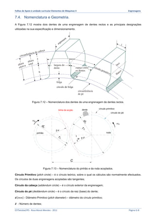 Folhas 
de 
Apoio 
à 
unidade 
curricular 
Elementos 
de 
Máquinas 
II 
Engrenagens 
7.4. Nomenclatura e Geometria. 
A Figura 7.12 mostra dois dentes de uma engrenagem de dentes rectos e as principais designações 
utilizadas na sua especificação e dimensionamento. 
b 
espessura 
círculo de folga 
Figura 7.12 – Nomenclatura dos dentes de uma engrenagem de dentes rectos. 
dente 
círculo primitivo 
círculo do pé 
linha de acção 
r bp 
pinhão roda 
r bG 
φ 
C 
dG 
dp 
r G 
r p 
Figura 7.13 – Nomenclatura do pinhão e da roda acoplados. 
휔! 
휔! 
Círculo Primitivo (pitch circle) – é o círculo teórico, sobre o qual os cálculos são normalmente efectuados. 
Os círculos de duas engrenagens acopladas são tangentes; 
Círculo da cabeça (addendum circle) – é o círculo exterior da engrenagem; 
Círculo do pé (deddendum circle) – é o círculo da raiz (base) do dente; 
풅 푚푚 - Diâmetro Primitivo (pitch diameter) – diâmetro do círculo primitivo; 
풁 - Número de dentes; 
ESTSetúbal/IPS 
-­‐ 
Rosa 
Marat-­‐Mendes 
-­‐ 
2012 
Página 
G-­‐8 
 