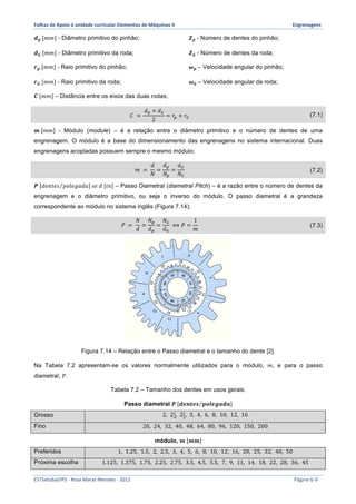 Folhas 
de 
Apoio 
à 
unidade 
curricular 
Elementos 
de 
Máquinas 
II 
Engrenagens 
풅풑 [푚푚] - Diâmetro primitivo do pinhão; 
풅푮 [푚푚] - Diâmetro primitivo da roda; 
풓풑 [푚푚] - Raio primitivo do pinhão; 
풓푮 [푚푚] - Raio primitivo da roda; 
풁풑 - Número de dentes do pinhão; 
풁푮 - Número de dentes da roda; 
흎풑 – Velocidade angular do pinhão; 
흎푮 – Velocidade angular da roda; 
푪 [푚푚] – Distância entre os eixos das duas rodas; 
퐶 = 
푑! + 푑! 
2 
= 푟! + 푟! (7.1) 
풎 푚푚 - Módulo (module) – é a relação entre o diâmetro primitivo e o número de dentes de uma 
engrenagem. O módulo é a base do dimensionamento das engrenagens no sistema internacional. Duas 
engrenagens acopladas possuem sempre o mesmo módulo; 
푚 = 
푑 
푁 
= 
푑! 
푁! 
= 
푑! 
푁! 
(7.2) 
푷 푑푒푛푡푒푠 푝표푙푒푔푎푑푎 푠푒 푑 [푖푛] – Passo Diametral (diametral Pitch) – é a razão entre o número de dentes da 
engrenagem e o diâmetro primitivo, ou seja o inverso do módulo. O passo diametral é a grandeza 
correspondente ao módulo no sistema inglês (Figura 7.14); 
푃 = 
푁 
푑 
= 
푁! 
푑! 
= 
푁! 
푑! 
⟺ 푃 = 
1 
푚 
(7.3) 
Figura 7.14 – Relação entre o Passo diametral e o tamanho do dente [2]. 
Na Tabela 7.2 apresentam-se os valores normalmente utilizados para o módulo, 푚, e para o passo 
diametral, 푃. 
Tabela 7.2 – Tamanho dos dentes em usos gerais. 
Passo diametral 푷 [풅풆풏풕풆풔 풑풐풍풆품풂풅풂] 
Grosso 2, 2! 
!, 2! 
!, 3, 4, 6, 8, 10, 12, 16 
Fino 20, 24, 32, 40, 48, 64, 80, 96, 120, 150, 200 
módulo, 풎 [풎풎] 
Preferidos 1, 1.25, 1.5, 2, 2.5, 3, 4, 5, 6, 8, 10, 12, 16, 20, 25, 32, 40, 50 
Próxima escolha 1.125, 1.375, 1.75, 2.25, 2.75, 3.5, 4.5, 5.5, 7, 9, 11, 14, 18, 22, 28, 36, 45 
ESTSetúbal/IPS 
-­‐ 
Rosa 
Marat-­‐Mendes 
-­‐ 
2012 
Página 
G-­‐9 
 