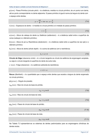 Folhas 
de 
Apoio 
à 
unidade 
curricular 
Elementos 
de 
Máquinas 
II 
Engrenagens 
풑 [푚푚] - Passo Primitivo (circular pitch) – é a distância, medida no círculo primitivo, de um ponto num dente, 
até ao ponto correspondente no dente adjacente. O passo primitivo é igual à soma da largura do dente com 
o espaço entre dentes; 
푝 = 
휋푑 
푁 
= 휋푚 표푢 푝 = 
휋 
푃 
(7.4) 
풕 [푚푚] – Espessura do dente – é medida no círculo primitivo e é metade do passo primitivo. 
푡 = 
푝 
2 
(7.5) 
풂 [푚푚] – Altura da cabeça do dente ou Saliência (addendum) – é a distância radial entre a superfície da 
coroa (cabeça) e o diâmetro primitivo; 
풃 [푚푚] – Altura do pé ou Reentrância (dedendum) – é a distância radial entre a superfície da raiz (pé) e o 
diâmetro primitivo; 
풉풕 [푚푚] - Altura do dente (whole depth) – é a soma da saliência com a reentrância; 
ℎ! = 푎 + 푏 (7.6) 
Círculo de folga (clearance circle) – é o círculo tangente ao círculo da saliência da engrenagem acoplada, 
ou seja é o círculo tangente à superfície do dente da outra roda; 
풄 푚푚 - Folga (clearance) – é a saliência subtraída da reentrância; 
푐 = 푏 − 푎 (7.7) 
Recuo (Backlash) – é a quantidade que o espaço entre dentes que excede a largura do dente engrenado 
no círculo primitivo; 
흓 [푔푟푎푢푠] – Ângulo de pressão. 
풓풃풑 [푚푚] - Raio do círculo de base do pinhão; 
푟!" = 푟! cos ∅ (7.8) 
풓풃푮 [푚푚] - Raio do círculo de base da roda; 
푟!" = 푟! cos ∅ (7.9) 
풑풃풑 [푚푚] - Passo do círculo de base do pinhão; 
푝!" = 푝! cos ∅ (7.10) 
풑풃푮 [푚푚] - Passo do círculo de base da roda; 
푝!" = 푝! cos ∅ (7.11) 
Na Tabela 7.3 apresentam-se os sistemas de dentes padronizados para as engrenagens cilíndricas de 
dentes rectos. 
ESTSetúbal/IPS 
-­‐ 
Rosa 
Marat-­‐Mendes 
-­‐ 
2012 
Página 
G-­‐10 
 