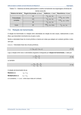 Folhas 
de 
Apoio 
à 
unidade 
curricular 
Elementos 
de 
Máquinas 
II 
Engrenagens 
Tabela 7.3 – Sistemas de dentes padronizados e usados normalmente nas engrenagens cilíndricas de 
dentes rectos [4]. 
Sistema de dente Ângulo de pressão, 흓 [풎풎] Saliência, 풂 [풎풎] Reentrância, 풃 [풎풎] 
Profundidade 
completa 
20 1 
푃 ou 1푚 
1.25 
푃 ou 1.25푚 
1.35 
푃 ou 1.35푚 
! 1 
22! 
푃 ou 1푚 
25 1 
푃 ou 1푚 
Curto 20 0.8 
푃 ou 0.8푚 1 
푃 ou 1푚 
7.5. Relação de transmissão. 
A relação de transmissão é a relação entre velocidades de rotação de dois corpos, relativamente a outro 
(fixe), que transmitem movimento de um para o outro. 
Sendo a velocidade linear do círculo primitivo a mesma em rodas que estejam em contacto (pinhão e roda), 
vem que: 
풗 [푚/푠] – Velocidade linear dos círculos primitivos; 
푣 = 휔!. 푟! = 휔!. 푟! (7.12) 
Logo a relação entre raios e velocidades angulares é designada por relação de transmissão, 풊, dada por: 
푖 = 
휔! 
휔! 
= 
푟! 
푟! 
(7.13) 
ou também: 
푖 = 
휔! 
휔! 
= 
푑! 
푑! 
= 
푍! 
푍! 
(7.14) 
A relação de transmissão diz-se: 
Redutora se: 휔! > 휔! 
Multiplicadora se: 휔! > 휔! 
e é constante, 푖 = 푐표푛푠푡. entre duas rodas em contacto. 
ESTSetúbal/IPS 
-­‐ 
Rosa 
Marat-­‐Mendes 
-­‐ 
2012 
Página 
G-­‐11 
 