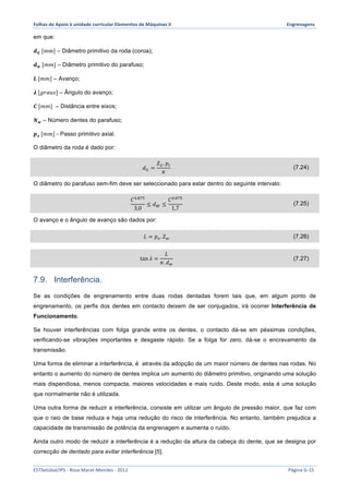 Folhas 
de 
Apoio 
à 
unidade 
curricular 
Elementos 
de 
Máquinas 
II 
Engrenagens 
em que: 
풅푮 [푚푚] – Diâmetro primitivo da roda (coroa); 
풅풘 [푚푚] – Diâmetro primitivo do parafuso; 
푳 [푚푚] – Avanço; 
흀 [푔푟푎푢푠] – Ângulo do avanço; 
푪 [푚푚] – Distância entre eixos; 
푵풘 – Número dentes do parafuso; 
풑풙 [푚푚] - Passo primitivo axial. 
O diâmetro da roda é dado por: 
푑! = 
푍!. 푝! 
휋 (7.24) 
O diâmetro do parafuso sem-fim deve ser seleccionado para estar dentro do seguinte intervalo: 
퐶!.!"# 
3,0 
≤ 푑! ≤ 
퐶!.!"# 
1,7 (7.25) 
O avanço e o ângulo de avanço são dados por: 
퐿 = 푝!. 푍! (7.26) 
tan 휆 = 
퐿 
휋. 푑! 
(7.27) 
7.9. Interferência. 
Se as condições de engrenamento entre duas rodas dentadas forem tais que, em algum ponto de 
engrenamento, os perfis dos dentes em contacto deixem de ser conjugados, irá ocorrer Interferência de 
Funcionamento. 
Se houver interferências com folga grande entre os dentes, o contacto dá-se em péssimas condições, 
verificando-se vibrações importantes e desgaste rápido. Se a folga for zero, dá-se o encravamento da 
transmissão. 
Uma forma de eliminar a interferência, é através da adopção de um maior número de dentes nas rodas. No 
entanto o aumento do número de dentes implica um aumento do diâmetro primitivo, originando uma solução 
mais dispendiosa, menos compacta, maiores velocidades e mais ruído. Deste modo, esta é uma solução 
que normalmente não é utilizada. 
Uma outra forma de reduzir a interferência, consiste em utilizar um ângulo de pressão maior, que faz com 
que o raio de base reduza e haja uma redução do risco de interferência. No entanto, também prejudica a 
capacidade de transmissão de potência da engrenagem e aumenta o ruído. 
Ainda outro modo de reduzir a interferência é a redução da altura da cabeça do dente, que se designa por 
correcção de dentado para evitar interferência [5]. 
ESTSetúbal/IPS 
-­‐ 
Rosa 
Marat-­‐Mendes 
-­‐ 
2012 
Página 
G-­‐15 
 