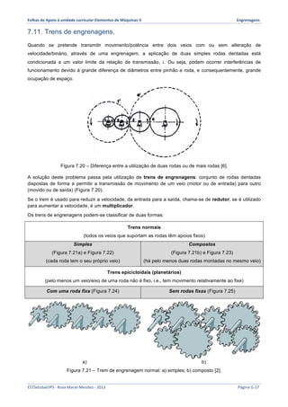 Folhas 
de 
Apoio 
à 
unidade 
curricular 
Elementos 
de 
Máquinas 
II 
Engrenagens 
7.11. Trens de engrenagens. 
Quando se pretende transmitir movimento/potência entre dois veios com ou sem alteração de 
velocidade/binário, através de uma engrenagem, a aplicação de duas simples rodas dentadas está 
condicionada a um valor limite da relação de transmissão, 푖. Ou seja, podem ocorrer interferências de 
funcionamento devido à grande diferença de diâmetros entre pinhão e roda, e consequentemente, grande 
ocupação de espaço. 
Figura 7.20 – Diferença entre a utilização de duas rodas ou de mais rodas [6]. 
A solução deste problema passa pela utilização de trens de engrenagens: conjunto de rodas dentadas 
dispostas de forma a permitir a transmissão de movimento de um veio (motor ou de entrada) para outro 
(movido ou de saída) (Figura 7.20). 
Se o trem é usado para reduzir a velocidade, da entrada para a saída, chama-se de redutor; se é utilizado 
para aumentar a velocidade, é um multiplicador. 
Os trens de engrenagens podem-se classificar de duas formas: 
Trens normais 
(todos os veios que suportam as rodas têm apoios fixos) 
Simples 
(Figura 7.21a) e Figura 7.22) 
(cada roda tem o seu próprio veio) 
Compostos 
(Figura 7.21b) e Figura 7.23) 
(há pelo menos duas rodas montadas no mesmo veio) 
Trens epicicloidais (planetários) 
(pelo menos um veio/eixo de uma roda não é fixo, i.e., tem movimento relativamente ao fixe) 
Com uma roda fixa (Figura 7.24) Sem rodas fixas (Figura 7.25) 
a) b) 
Figura 7.21 – Trem de engrenagem normal: a) simples; b) composto [2]. 
ESTSetúbal/IPS 
-­‐ 
Rosa 
Marat-­‐Mendes 
-­‐ 
2012 
Página 
G-­‐17 
 
