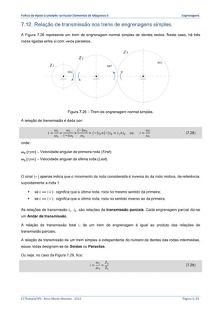 Folhas 
de 
Apoio 
à 
unidade 
curricular 
Elementos 
de 
Máquinas 
II 
Engrenagens 
7.12. Relação de transmissão nos trens de engrenagens simples. 
A Figura 7.26 representa um trem de engrenagem normal simples de dentes rectos. Neste caso, há três 
rodas ligadas entre si com veios paralelos. 
Z 2 
Z 3 
ω1 
ω2 
Figura 7.26 – Trem de engrenagem normal simples. 
Z 1 
A relação de transmissão é dada por: 
푖 = 
휔! 
휔! 
= 
휔! 
− 휔! 
× 
− 휔! 
휔! 
= − 푖!× − 푖! = 푖!×푖! 표푢 푖 = 
휔! 
휔! 
(7.28) 
onde: 
흎푭 [푟푝푚] – Velocidade angular da primeira roda (First); 
흎푳 [푟푝푚] – Velocidade angular da última roda (Last). 
ω3 
O sinal (−) apenas indica que o movimento da roda considerada é inversa do da roda motora, de referência, 
supostamente a roda 1. 
• se 푖 ⟹ + : significa que a última roda, roda no mesmo sentido da primeira; 
• se 푖 ⟹ − : significa que a última roda, roda no sentido inverso ao da primeira. 
As relações de transmissão 푖!, 푖!, são relações de transmissão parciais. Cada engrenagem parcial diz-se 
um Andar de transmissão. 
A relação de transmissão total 푖, de um trem de engrenagem é igual ao produto das relações de 
transmissão parciais. 
A relação de transmissão de um trem simples é independente do número de dentes das rodas intermédias, 
essas rodas designam-se de Doidas ou Parasitas. 
Ou seja, no caso da Figura 7.26, fica: 
푖 = 
휔! 
휔! 
= 
푍! 
푍! 
(7.29) 
ESTSetúbal/IPS 
-­‐ 
Rosa 
Marat-­‐Mendes 
-­‐ 
2012 
Página 
G-­‐19 
 