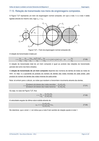 Folhas 
de 
Apoio 
à 
unidade 
curricular 
Elementos 
de 
Máquinas 
II 
Engrenagens 
7.13. Relação de transmissão nos trens de engrenagens compostos. 
A Figura 7.27 representa um trem de engrenagem normal composto, em que a roda 3 e a roda 4 estão 
ligadas através do mesmo veio, logo 휔! = 휔!. 
휔! 
푍! 푍! 
휔! = 휔! 
휔! 푍! 
푍! 
Figura 7.27 – Trem de engrenagem normal composto [4]. 
휔! 
A relação de transmissão é dada por: 
푖 = 
휔! 
−휔! 
= 
휔! 
−휔! 
× 
−휔! 
휔! 
× 
휔! = 휔! 
휔! 
× 
휔! 
−휔! 
= −푖! × −푖! × −푖! 표푢 푖 = 
휔! 
휔! 
(7.30) 
푍! 
A relação de transmissão total de um trem composto é igual ao produto das relações de transmissão 
parciais (tal como nos trens simples). 
A relação de transmissão de um trem composto depende dos números de dentes de todas as rodas do 
trem, ou seja, é o quociente do produto do número de dentes das rodas movidas de cada andar, pelo 
produto do número de dentes das rodas motoras de cada andar. 
Nota: só entram para o cálculo, as rodas que recebem e transmitem movimento através dos dentes. 
푖 = 
푛ú푚푒푟표 푑푒 푑푒푛푡푒푠 푑푎푠 푟표푑푎푠 푚표푣푖푑푎푠 
푛ú푚푒푟표 푑푒 푑푒푛푡푒푠 푑푎푠 푟표푑푎푠 푚표푡표푟푎푠 
= 
푍!×푍!×푍! 
푍!×푍!×푍! 
(7.31) 
Ou seja, no caso da Figura 7.27, fica: 
푖 = 
휔! 
−휔! 
= 
푍!×푍!×푍! 
푍!×푍!×푍! 
(7.32) 
A velocidade angular da última roda é obtida através de: 
휔! = − 
푍!×푍!×푍! 
푍!×푍!×푍! 
×휔! (7.33) 
De relembrar, que o sinal − só indica que a roda 5 tem sentido de rotação oposto à roda 1. 
ESTSetúbal/IPS 
-­‐ 
Rosa 
Marat-­‐Mendes 
-­‐ 
2012 
Página 
G-­‐20 
 